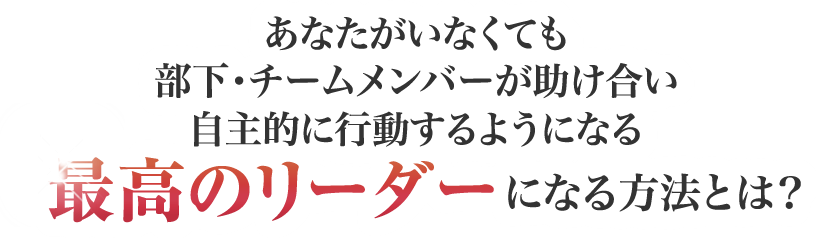 あなたがいなくても部下・チームメンバーが助け合い自主的に行動するようになる最高のリーダーになる方法とは？