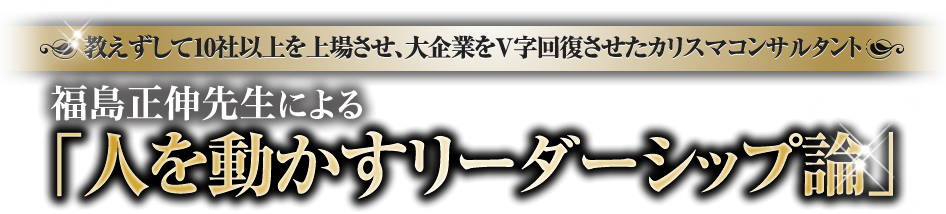 教えずして10社以上を上場させ、大企業をV字回復させたカリスマコンサルタント　福島正伸先生による人を動かすリーダーシップ論