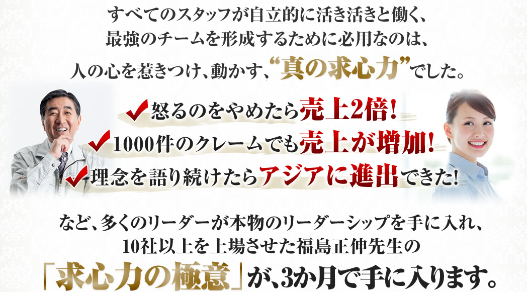 すべてのスタッフが自立的に活き活きと働く、 最強のチームを形成するために必用なのは、 人の心を惹きつけ、動かす、真の求心力でした。　求心力の極意が、3か月で手に入ります。